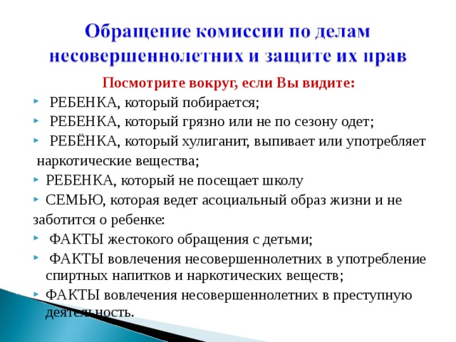 Посмотрите вокруг, если Bы видите:  РЕБЕНКА, который побирается;  РЕБЕНКА, который грязно или не по сезону одет;  РЕБЁНКА, который хулиганит, выпивает или употребляет  наркотические вещества; РЕБЕНКА, который не посещает школу СЕМЬЮ, которая ведет асоциальный образ жизни и не заботится о ребенке:  ФАКТЫ жестокого обращения с детьми;  ФАКТЫ вовлечения несовершеннолетних в употребление спиртных напитков и наркотических веществ; ФАКТЫ вовлечения несовершеннолетних в преступную деятельность. 