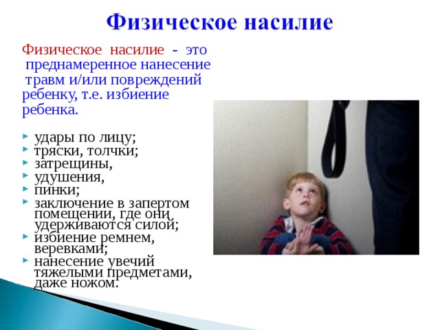 Физическое насилие - это  преднамеренное нанесение  травм и/или повреждений ребенку, т.е. избиение ребенка. удары по лицу; тряски, толчки; затрещины, удушения, пинки; заключение в запертом помещении, где они удерживаются силой; избиение ремнем, веревками; нанесение увечий тяжелыми предметами, даже ножом. 