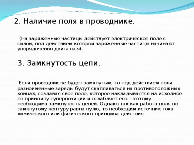  2. Наличие поля в проводнике.  (На заряженные частицы действует электрическое поле с силой, под действием которой заряженные частицы начинают упорядоченно двигаться).  3. Замкнутость цепи.  Если проводник не будет замкнутым, то под действием поля разноименные заряды будут скапливаться на противоположных концах, создавая свое поле, которое накладывается на исходное по принципу суперпозиции и ослабляет его. Поэтому необходима замкнутость цепей. Однако так как работа поля по замкнутому контуру равна нулю, то необходим источник тока химического или физического принципа действия 