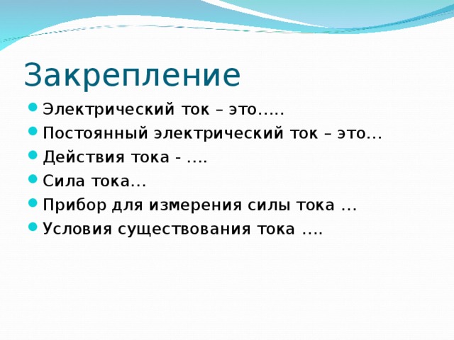 Закрепление Электрический ток – это….. Постоянный электрический ток – это… Действия тока - …. Сила тока… Прибор для измерения силы тока … Условия существования тока ….  