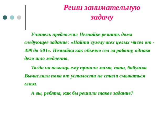 Реши занимательную задачу   Учитель предложил Незнайке решить дома следующее задание: «Найти сумму всех целых чисел от - 499 до 501». Незнайка как обычно сел за работу, однако дело шло медленно.   Тогда на помощь ему пришли мама, папа, бабушка. Вычисляли пока от усталости не стали смыкаться глаза.   А вы, ребята, как бы решили такое задание? 