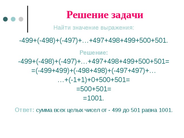 Решение задачи Найти значение выражения: -499+(-498)+(-497)+…+497+498+499+500+501. Решение: -499+(-498)+(-497)+…+497+498+499+500+501= =(-499+499)+(-498+498)+(-497+497)+… … +(-1+1)+0+500+501= =500+501= =1001. Ответ:  сумма всех целых чисел от - 499 до 501 равна 1001. 