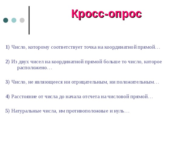 Кросс-опрос 1) Число, которому соответствует точка на координатной прямой… 2) Из двух чисел на координатной прямой больше то число, которое расположено… 3) Число, не являющееся ни отрицательным, ни положительным… 4) Расстояние от числа до начала отсчета на числовой прямой… 5) Натуральные числа, им противоположные и нуль… 