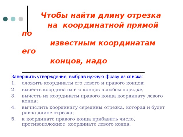    Чтобы найти длину отрезка  на координатной прямой по  известным координатам его  концов, надо  _________________________________ Завершить утверждение, выбрав нужную фразу из списка: 1. сложить координаты его левого и правого концов; 2. вычесть координаты его концов в любом порядке; 3. вычесть из координаты правого конца координату левого конца; 4. вычислить координату середины отрезка, которая и будет равна длине отрезка; 5. к координате правого конца прибавить число, противоположное координате левого конца. 