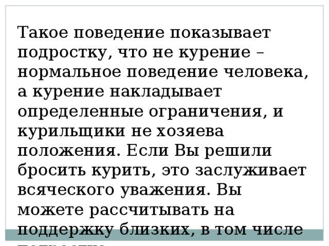 Такое поведение показывает подростку, что не курение – нормальное поведение человека, а курение накладывает определенные ограничения, и курильщики не хозяева положения. Если Вы решили бросить курить, это заслуживает всяческого уважения. Вы можете рассчитывать на поддержку близких, в том числе подростка. 