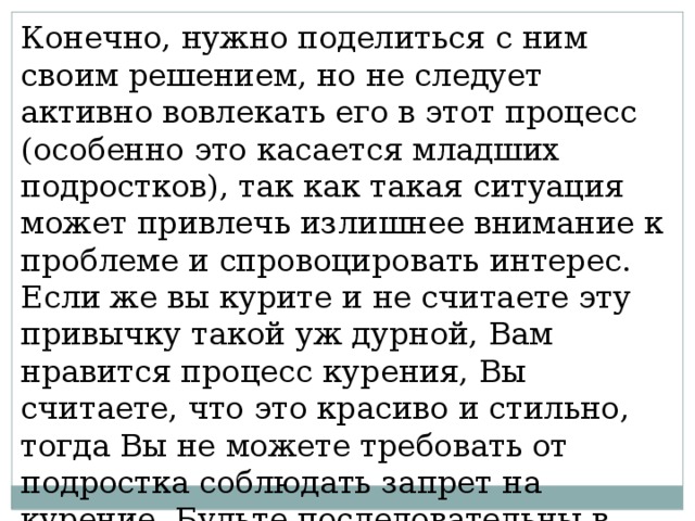 Конечно, нужно поделиться с ним своим решением, но не следует активно вовлекать его в этот процесс (особенно это касается младших подростков), так как такая ситуация может привлечь излишнее внимание к проблеме и спровоцировать интерес. Если же вы курите и не считаете эту привычку такой уж дурной, Вам нравится процесс курения, Вы считаете, что это красиво и стильно, тогда Вы не можете требовать от подростка соблюдать запрет на курение. Будьте последовательны в своих действиях и словах! 