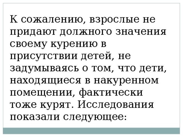 К сожалению, взрослые не придают должного значения своему курению в присутствии детей, не задумываясь о том, что дети, находящиеся в накуренном помещении, фактически тоже курят. Исследования показали следующее: 