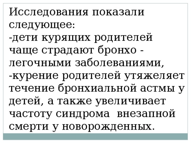 Исследования показали следующее: -дети курящих родителей чаще страдают бронхо - легочными заболеваниями, -курение родителей утяжеляет течение бронхиальной астмы у детей, а также увеличивает частоту синдрома внезапной смерти у новорожденных. 
