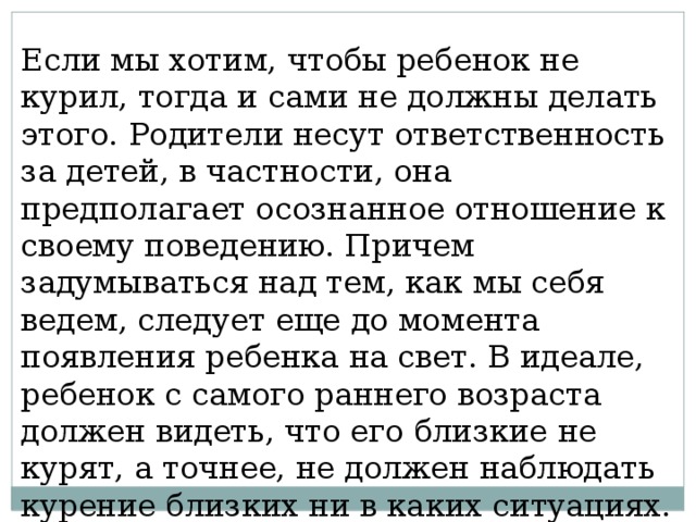 Если мы хотим, чтобы ребенок не курил, тогда и сами не должны делать этого. Родители несут ответственность за детей, в частности, она предполагает осознанное отношение к своему поведению. Причем задумываться над тем, как мы себя ведем, следует еще до момента появления ребенка на свет. В идеале, ребенок с самого раннего возраста должен видеть, что его близкие не курят, а точнее, не должен наблюдать курение близких ни в каких ситуациях. 