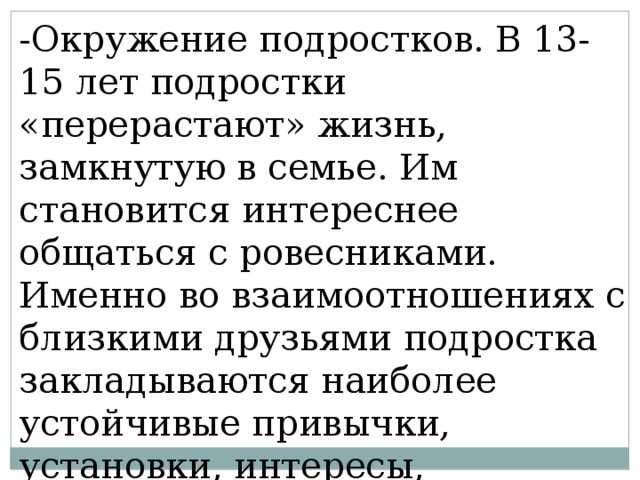 -Окружение подростков. В 13-15 лет подростки «перерастают» жизнь, замкнутую в семье. Им становится интереснее общаться с ровесниками. Именно во взаимоотношениях с близкими друзьями подростка закладываются наиболее устойчивые привычки, установки, интересы, ценностные ориентации. 