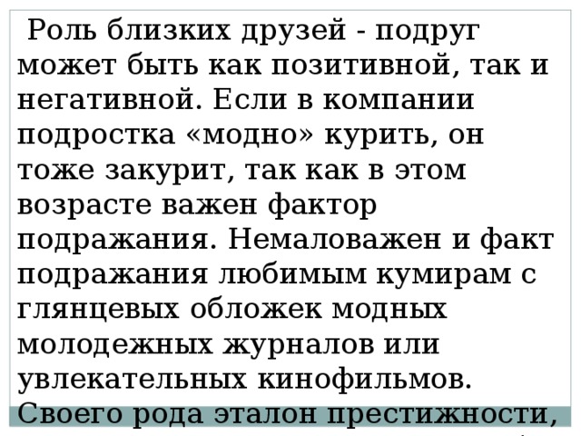  Роль близких друзей - подруг может быть как позитивной, так и негативной. Если в компании подростка «модно» курить, он тоже закурит, так как в этом возрасте важен фактор подражания. Немаловажен и факт подражания любимым кумирам с глянцевых обложек модных молодежных журналов или увлекательных кинофильмов. Своего рода эталон престижности, успешности и, кроме того, атрибут взрослости. 