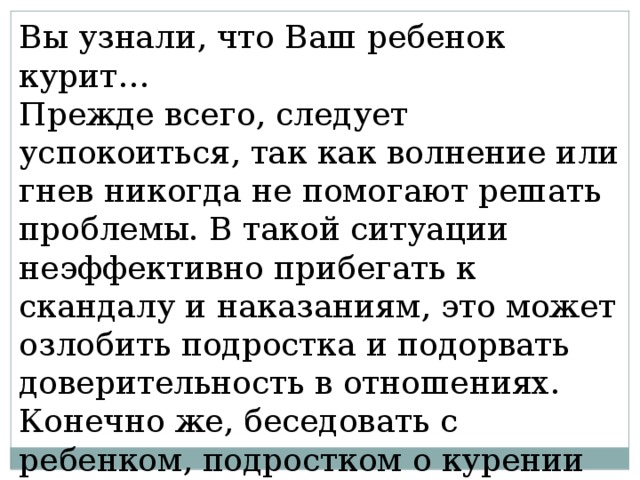Вы узнали, что Ваш ребенок курит… Прежде всего, следует успокоиться, так как волнение или гнев никогда не помогают решать проблемы. В такой ситуации неэффективно прибегать к скандалу и наказаниям, это может озлобить подростка и подорвать доверительность в отношениях. Конечно же, беседовать с ребенком, подростком о курении нужно, но при этом соблюдать некоторые условия: 