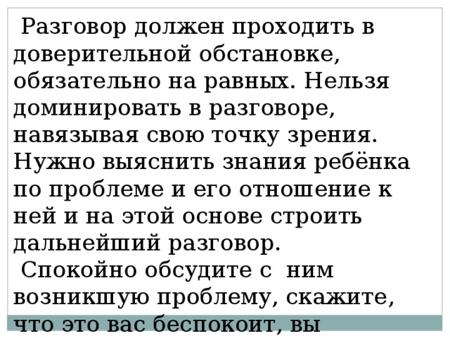  Разговор должен проходить в доверительной обстановке, обязательно на равных. Нельзя доминировать в разговоре, навязывая свою точку зрения. Нужно выяснить знания ребёнка по проблеме и его отношение к ней и на этой основе строить дальнейший разговор.  Спокойно обсудите с ним возникшую проблему, скажите, что это вас беспокоит, вы огорчены создавшейся ситуацией. 