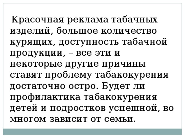  Красочная реклама табачных изделий, большое количество курящих, доступность табачной продукции, – все эти и некоторые другие причины ставят проблему табакокурения достаточно остро. Будет ли профилактика табакокурения детей и подростков успешной, во многом зависит от семьи. 