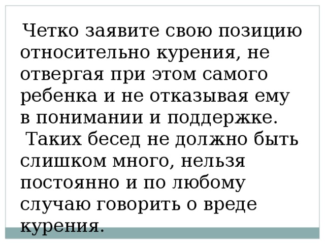 Четко заявите свою позицию относительно курения, не отвергая при этом самого ребенка и не отказывая ему в понимании и поддержке.  Таких бесед не должно быть слишком много, нельзя постоянно и по любому случаю говорить о вреде курения. 