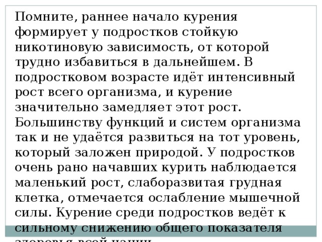 Помните, раннее начало курения формирует у подростков стойкую никотиновую зависимость, от которой трудно избавиться в дальнейшем. В подростковом возрасте идёт интенсивный рост всего организма, и курение значительно замедляет этот рост. Большинству функций и систем организма так и не удаётся развиться на тот уровень, который заложен природой. У подростков очень рано начавших курить наблюдается маленький рост, слаборазвитая грудная клетка, отмечается ослабление мышечной силы. Курение среди подростков ведёт к сильному снижению общего показателя здоровья всей нации. 