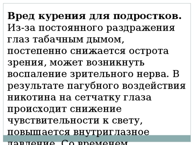 Вред курения для подростков. Из-за постоянного раздражения глаз табачным дымом, постепенно снижается острота зрения, может возникнуть воспаление зрительного нерва. В результате пагубного воздействия никотина на сетчатку глаза происходит снижение чувствительности к свету, повышается внутриглазное давление. Со временем развивается глаукома; 