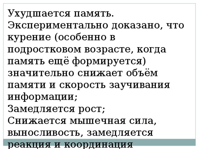 Ухудшается память. Экспериментально доказано, что курение (особенно в подростковом возрасте, когда память ещё формируется) значительно снижает объём памяти и скорость заучивания информации; Замедляется рост; Снижается мышечная сила, выносливость, замедляется реакция и координация движения; 