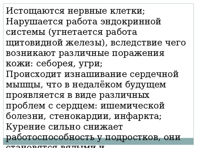 Истощаются нервные клетки; Нарушается работа эндокринной системы (угнетается работа щитовидной железы), вследствие чего возникают различные поражения кожи: себорея, угри; Происходит изнашивание сердечной мышцы, что в недалёком будущем проявляется в виде различных проблем с сердцем: ишемической болезни, стенокардии, инфаркта; Курение сильно снижает работоспособность у подростков, они становятся вялыми и раздражительными. 