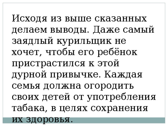 Исходя из выше сказанных делаем выводы. Даже самый заядлый курильщик не хочет, чтобы его ребёнок пристрастился к этой дурной привычке. Каждая семья должна огородить своих детей от употребления табака, в целях сохранения их здоровья. 