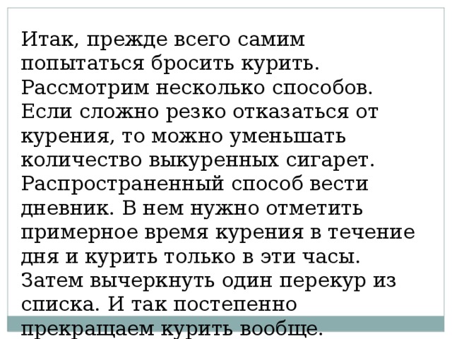 Итак, прежде всего самим попытаться бросить курить. Рассмотрим несколько способов. Если сложно резко отказаться от курения, то можно уменьшать количество выкуренных сигарет. Распространенный способ вести дневник. В нем нужно отметить примерное время курения в течение дня и курить только в эти часы. Затем вычеркнуть один перекур из списка. И так постепенно прекращаем курить вообще. 