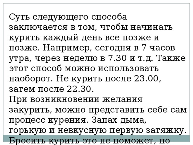 Суть следующего способа заключается в том, чтобы начинать курить каждый день все позже и позже. Например, сегодня в 7 часов утра, через неделю в 7.30 и т.д. Также этот способ можно использовать наоборот. Не курить после 23.00, затем после 22.30. При возникновении желания закурить, можно представить себе сам процесс курения. Запах дыма, горькую и невкусную первую затяжку. Бросить курить это не поможет, но желание уменьшит. 