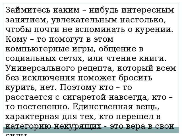 Займитесь каким – нибудь интересным занятием, увлекательным настолько, чтобы почти не вспоминать о курении. Кому – то помогут в этом компьютерные игры, общение в социальных сетях, или чтение книги. Универсального рецепта, который всем без исключения поможет бросить курить, нет. Поэтому кто – то расстается с сигаретой навсегда, кто – то постепенно. Единственная вещь, характерная для тех, кто перешел в категорию некурящих - это вера в свои силы. 