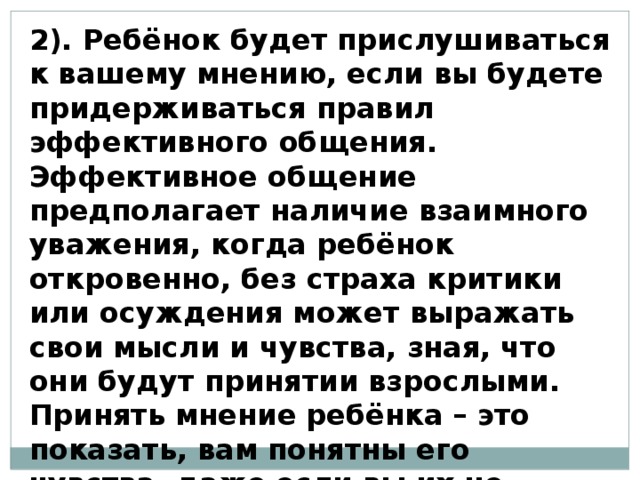 2). Ребёнок будет прислушиваться к вашему мнению, если вы будете придерживаться правил эффективного общения. Эффективное общение предполагает наличие взаимного уважения, когда ребёнок откровенно, без страха критики или осуждения может выражать свои мысли и чувства, зная, что они будут принятии взрослыми. Принять мнение ребёнка – это показать, вам понятны его чувства, даже если вы их не разделяете. 
