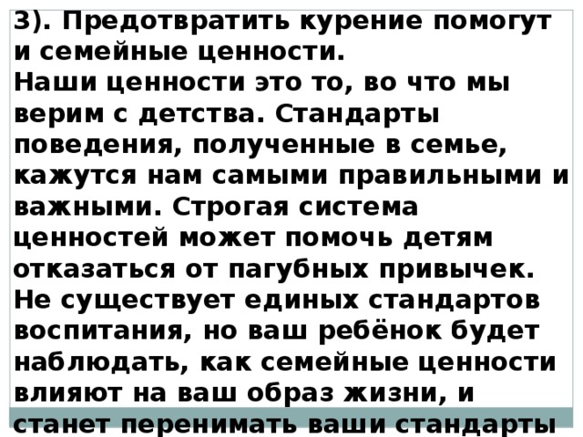 3). Предотвратить курение помогут и семейные ценности. Наши ценности это то, во что мы верим с детства. Стандарты поведения, полученные в семье, кажутся нам самыми правильными и важными. Строгая система ценностей может помочь детям отказаться от пагубных привычек. Не существует единых стандартов воспитания, но ваш ребёнок будет наблюдать, как семейные ценности влияют на ваш образ жизни, и станет перенимать ваши стандарты поведения. 