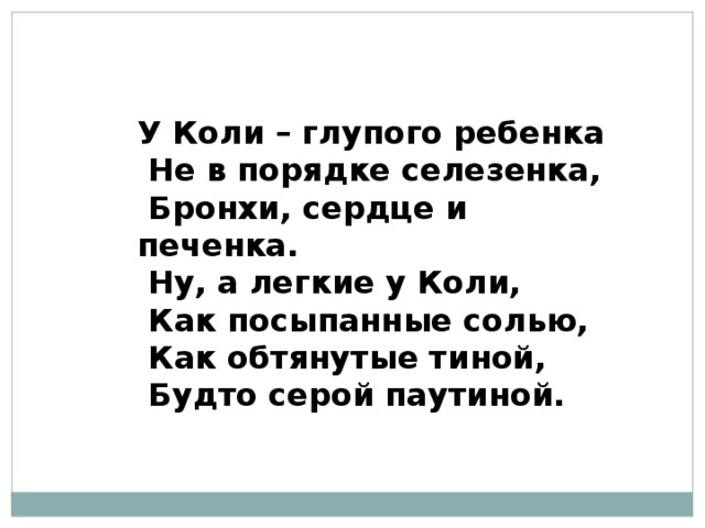 У Коли – глупого ребенка  Не в порядке селезенка,  Бронхи, сердце и печенка.  Ну, а легкие у Коли,  Как посыпанные солью,  Как обтянутые тиной,  Будто серой паутиной. 