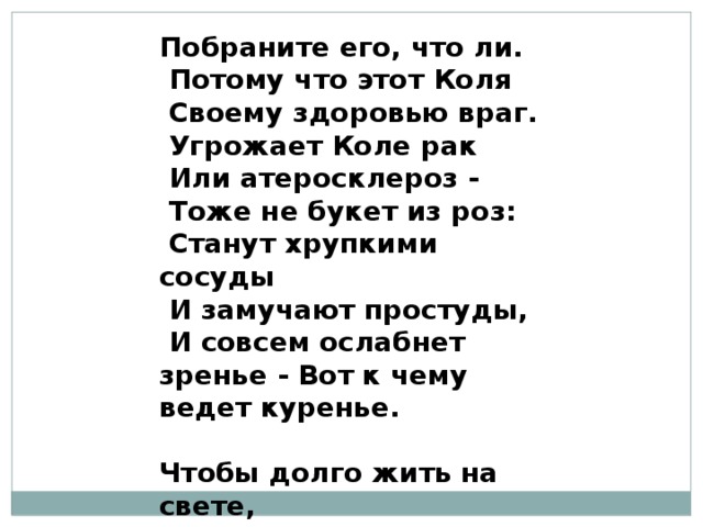Побраните его, что ли.  Потому что этот Коля  Своему здоровью враг.  Угрожает Коле рак  Или атеросклероз -  Тоже не букет из роз:  Станут хрупкими сосуды  И замучают простуды,  И совсем ослабнет зренье - Вот к чему ведет куренье.   Чтобы долго жить на свете,  Не тянитесь к сигарете!   