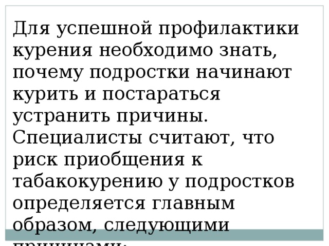 Для успешной профилактики курения необходимо знать, почему подростки начинают курить и постараться устранить причины. Специалисты считают, что риск приобщения к табакокурению у подростков определяется главным образом, следующими причинами: 