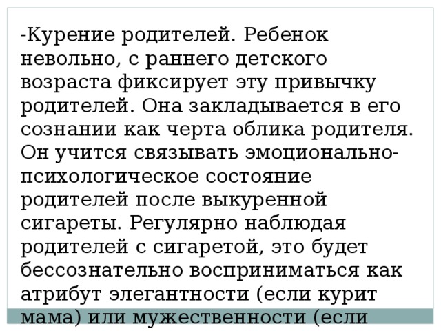 -Курение родителей. Ребенок невольно, с раннего детского возраста фиксирует эту привычку родителей. Она закладывается в его сознании как черта облика родителя. Он учится связывать эмоционально- психологическое состояние родителей после выкуренной сигареты. Регулярно наблюдая родителей с сигаретой, это будет бессознательно восприниматься как атрибут элегантности (если курит мама) или мужественности (если дымит папа). 