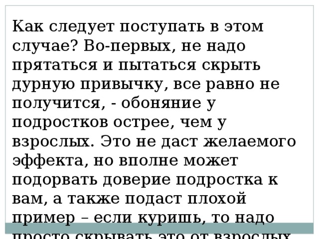 Как следует поступать в этом случае? Во-первых, не надо прятаться и пытаться скрыть дурную привычку, все равно не получится, - обоняние у подростков острее, чем у взрослых. Это не даст желаемого эффекта, но вполне может подорвать доверие подростка к вам, а также подаст плохой пример – если куришь, то надо просто скрывать это от взрослых, и никаких проблем. 