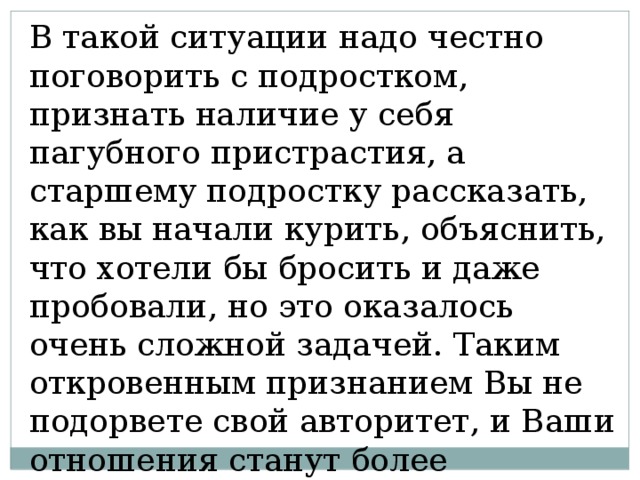 В такой ситуации надо честно поговорить с подростком, признать наличие у себя пагубного пристрастия, а старшему подростку рассказать, как вы начали курить, объяснить, что хотели бы бросить и даже пробовали, но это оказалось очень сложной задачей. Таким откровенным признанием Вы не подорвете свой авторитет, и Ваши отношения станут более доверительными. 