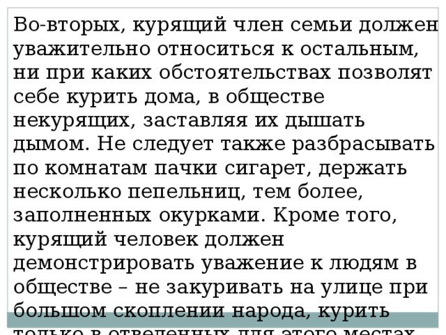 Во-вторых, курящий член семьи должен уважительно относиться к остальным, ни при каких обстоятельствах позволят себе курить дома, в обществе некурящих, заставляя их дышать дымом. Не следует также разбрасывать по комнатам пачки сигарет, держать несколько пепельниц, тем более, заполненных окурками. Кроме того, курящий человек должен демонстрировать уважение к людям в обществе – не закуривать на улице при большом скоплении народа, курить только в отведенных для этого местах, не бросать окурки, пустые пачки и т.д. 