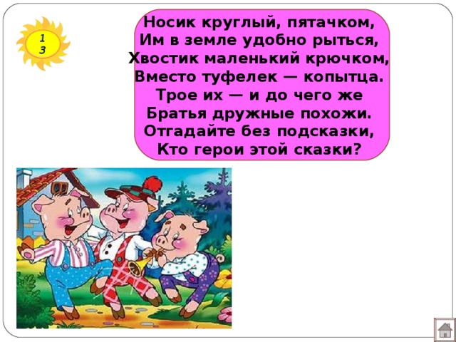 Носик круглый, пятачком,  Им в земле удобно рыться,  Хвостик маленький крючком,  Вместо туфелек — копытца.  Трое их — и до чего же  Братья дружные похожи.  Отгадайте без подсказки,  Кто герои этой сказки?   13 