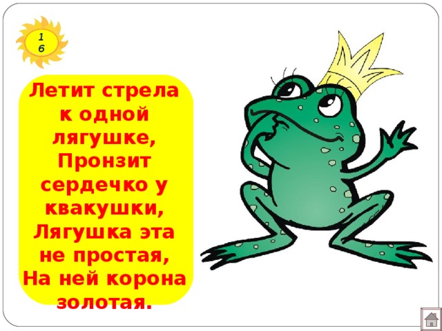 16 Летит стрела к одной лягушке,  Пронзит сердечко у квакушки,  Лягушка эта не простая,  На ней корона золотая. 