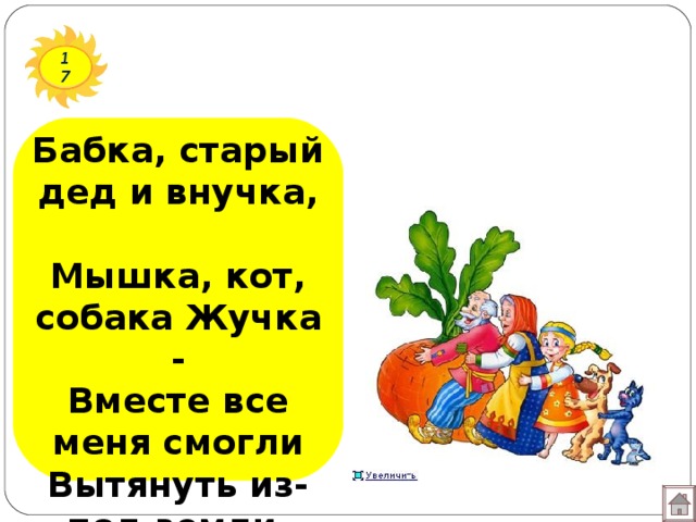 17 Бабка, старый дед и внучка,  Мышка, кот, собака Жучка -  Вместе все меня смогли  Вытянуть из-под земли. 