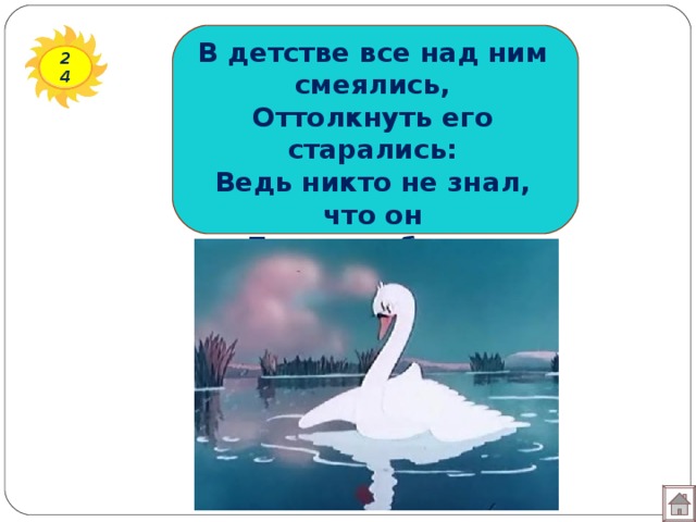 В детстве все над ним смеялись, Оттолкнуть его старались: Ведь никто не знал, что он Белым лебедем рождён. 24 