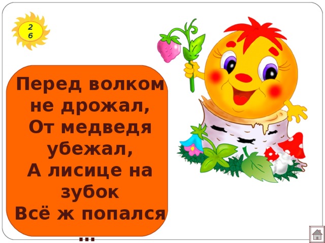 26 Перед волком не дрожал, От медведя убежал, А лисице на зубок Всё ж попался … 
