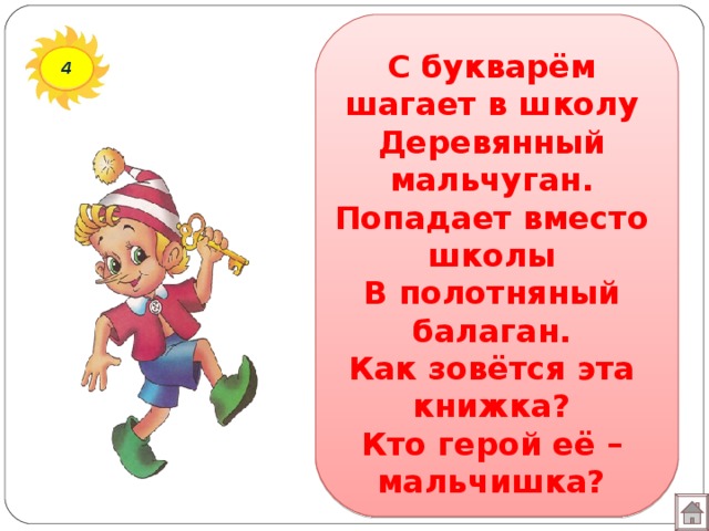 С букварём шагает в школу  Деревянный мальчуган.  Попадает вместо школы  В полотняный балаган.  Как зовётся эта книжка?  Кто герой её – мальчишка? 4 