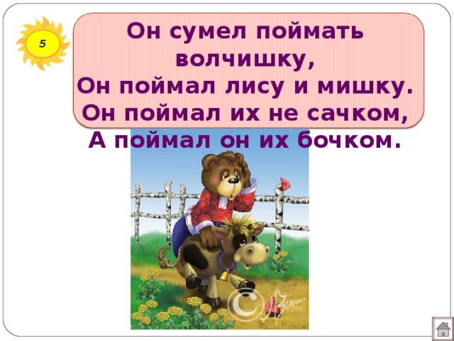 Он сумел поймать волчишку,  Он поймал лису и мишку.  Он поймал их не сачком,  А поймал он их бочком. 5 