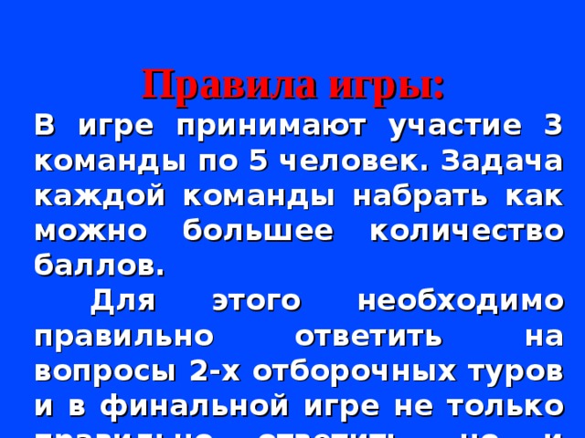 Правила игры:  В игре принимают участие 3 команды по 5 человек. Задача каждой команды набрать как можно большее количество баллов.  Для этого необходимо правильно ответить на вопросы 2-х отборочных туров и в финальной игре не только правильно ответить, но и сделать большую ставку на свой ответ.  