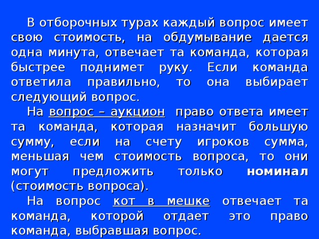 В отборочных турах каждый вопрос имеет свою стоимость, на обдумывание дается одна минута, отвечает та команда, которая быстрее поднимет руку. Если команда ответила правильно, то она выбирает следующий вопрос. На вопрос – аукцион право ответа имеет та команда, которая назначит большую сумму, если на счету игроков сумма, меньшая чем стоимость вопроса, то они могут предложить только номинал (стоимость вопроса). На вопрос кот в мешке отвечает та команда, которой отдает это право команда, выбравшая вопрос.  За командами закреплены 2 консультанта, они ведут подсчет баллов, если команда отвечает правильно – баллы прибавляются, если неправильно – вычитаются. 