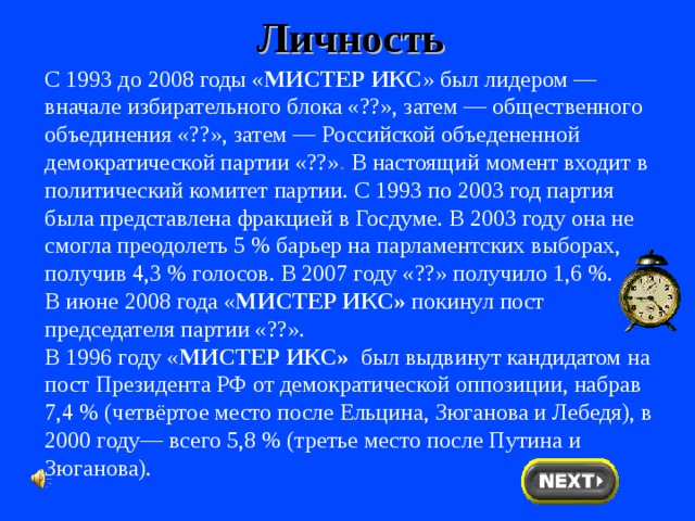 Личность С 1993 до 2008 годы « МИСТЕР ИКС » был лидером — вначале избирательного блока «??», затем — общественного объединения «??», затем — Российской объедененной демократической партии «??» . В настоящий момент входит в политический комитет партии. С 1993 по 2003 год партия была представлена фракцией в Госдуме. В 2003 году она не смогла преодолеть 5 % барьер на парламентских выборах, получив 4,3 % голосов. В 2007 году «??» получило 1,6 %. В июне 2008 года « МИСТЕР ИКС» покинул пост председателя партии «??». В 1996 году « МИСТЕР ИКС» был выдвинут кандидатом на пост Президента РФ от демократической оппозиции, набрав 7,4 % (четвёртое место после Ельцина, Зюганова и Лебедя), в 2000 году— всего 5,8 % (третье место после Путина и Зюганова). 