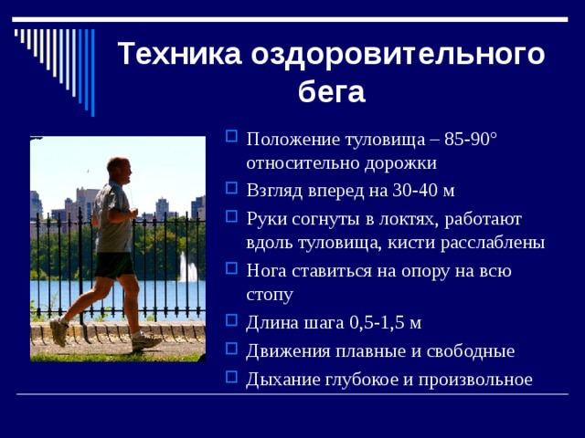 Техника оздоровительного бега Положение туловища – 85-90 º относительно дорожки Взгляд вперед на 30-40 м Руки согнуты в локтях, работают вдоль туловища, кисти расслаблены Нога ставиться на опору на всю стопу Длина шага 0,5-1,5 м Движения плавные и свободные Дыхание глубокое и произвольное 