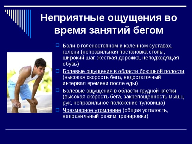Неприятные ощущения во время занятий бегом Боли в голеностопном и коленном суставах, голени (неправильная постановка стопы, широкий шаг, жесткая дорожка, неподходящая обувь) Болевые ощущения в области брюшной полости (высокая скорость бега, недостаточный интервал времени после еды) Болевые ощущения в области грудной клетки (высокая скорость бега, закрепощенность мышц рук, неправильное положение туловища) Чрезмерное утомление (общая усталость, неправильный режим тренировки) 