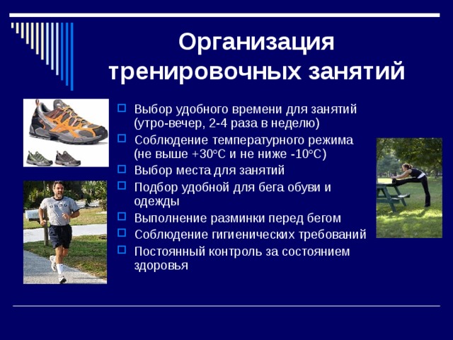 Организация тренировочных занятий Выбор удобного времени для занятий (утро-вечер, 2-4 раза в неделю) Соблюдение температурного режима (не выше +30 º С и не ниже -10 º С) Выбор места для занятий Подбор удобной для бега обуви и одежды Выполнение разминки перед бегом Соблюдение гигиенических требований Постоянный контроль за состоянием здоровья 