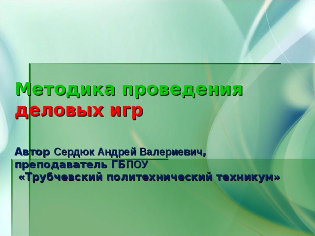 Методика проведения  деловых игр   Автор Сердюк Андрей Валериевич , преподаватель ГБ ПОУ  «Трубчевский политехнический техникум» 